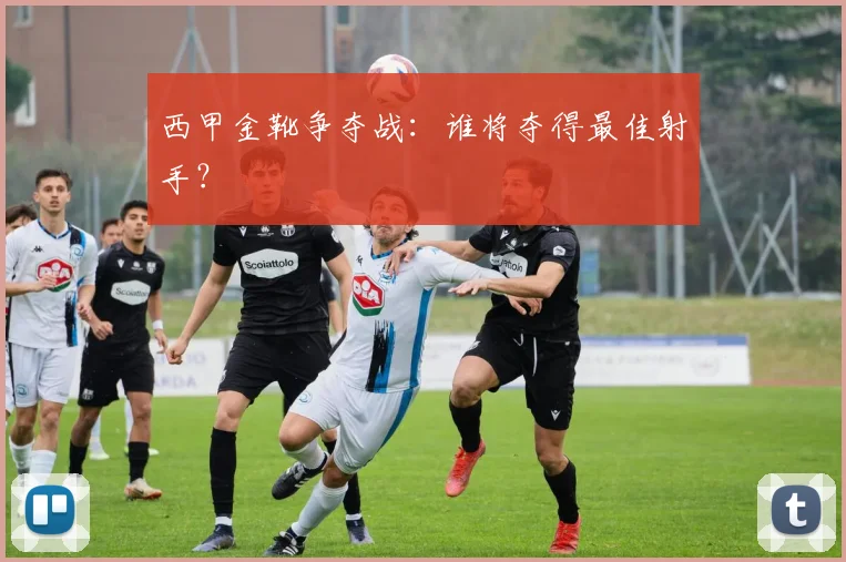 西甲金靴争夺战：谁将夺得最佳射手？