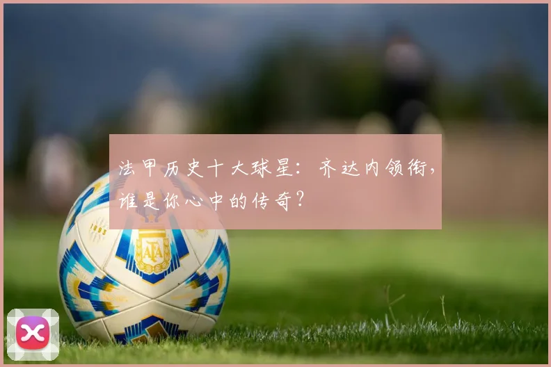 法甲历史十大球星:齐达内领衔,谁是你心中的传奇?
