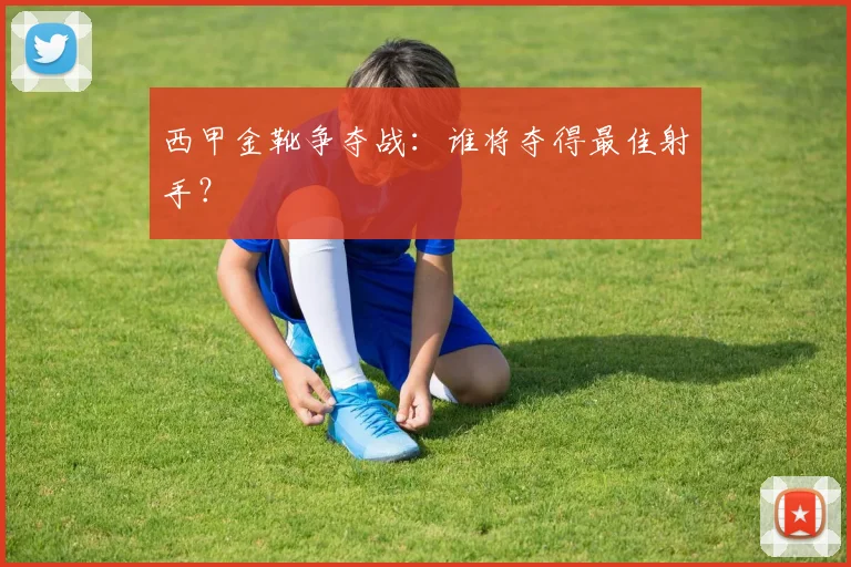 西甲金靴争夺战：谁将夺得最佳射手？