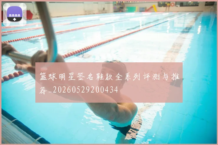 篮球明星签名鞋款全系列评测与推荐_20260529200434