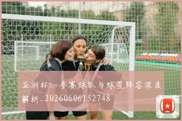 亚洲杯:参赛球队与球星阵容深度解析_20260606152748
