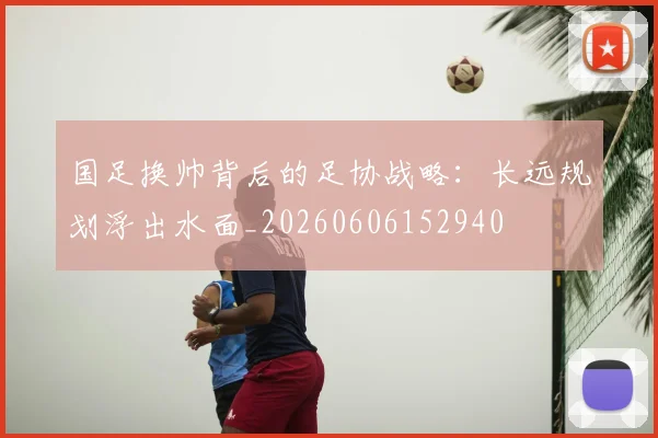 国足换帅背后的足协战略：长远规划浮出水面_20260606152940